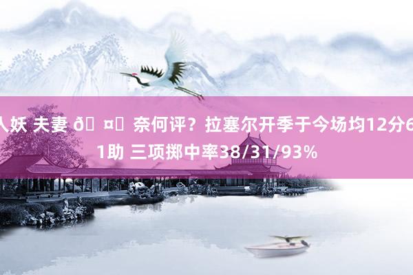 人妖 夫妻 🤔奈何评？拉塞尔开季于今场均12分6.1助 三项掷中率38/31/93%