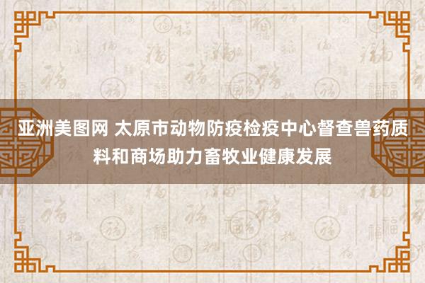 亚洲美图网 太原市动物防疫检疫中心督查兽药质料和商场助力畜牧业健康发展