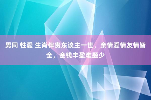 男同 性愛 生肖伴贵东谈主一世，亲情爱情友情皆全，金钱丰盈难题少