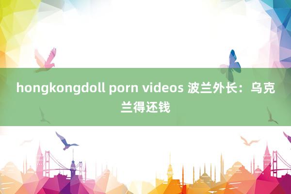 hongkongdoll porn videos 波兰外长：乌克兰得还钱