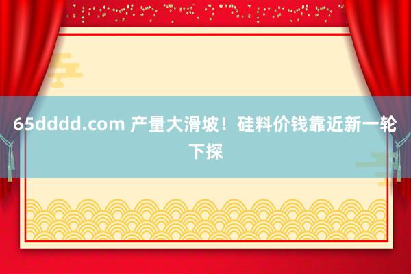 65dddd.com 产量大滑坡！硅料价钱靠近新一轮下探