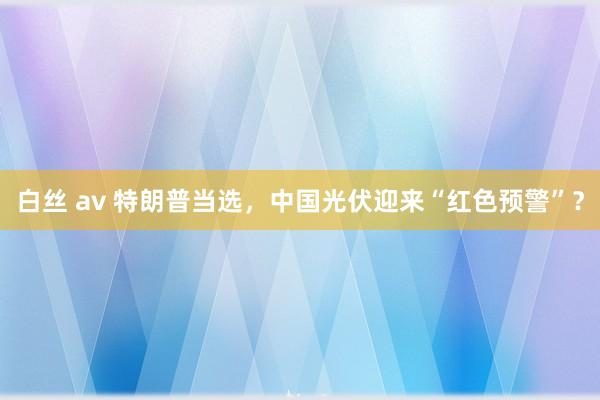 白丝 av 特朗普当选，中国光伏迎来“红色预警”？