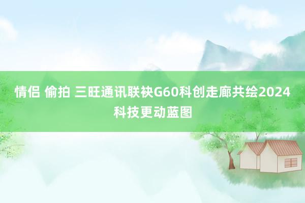 情侣 偷拍 三旺通讯联袂G60科创走廊共绘2024科技更动蓝图