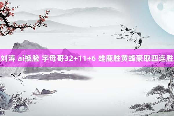 刘涛 ai换脸 字母哥32+11+6 雄鹿胜黄蜂豪取四连胜