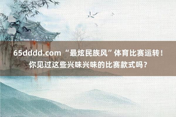 65dddd.com “最炫民族风”体育比赛运转！你见过这些兴味兴味的比赛款式吗？