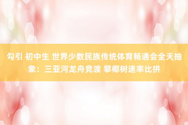 勾引 初中生 世界少数民族传统体育畅通会全天抽象：三亚河龙舟竞渡 攀椰树速率比拼