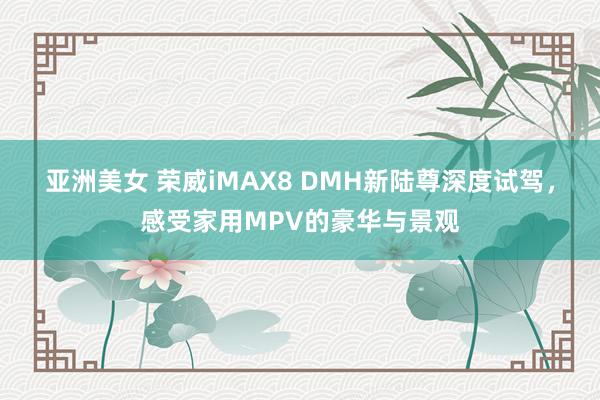 亚洲美女 荣威iMAX8 DMH新陆尊深度试驾，感受家用MPV的豪华与景观