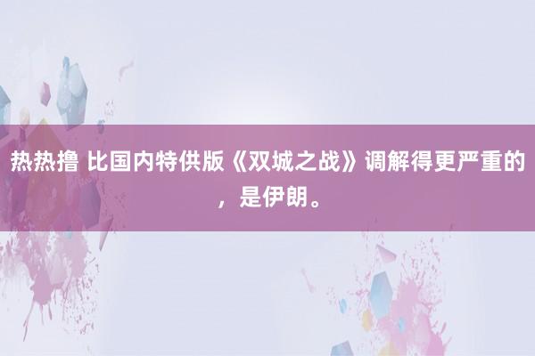 热热撸 比国内特供版《双城之战》调解得更严重的，是伊朗。