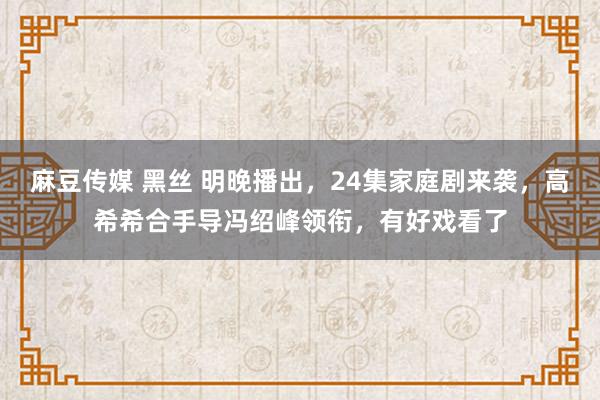 麻豆传媒 黑丝 明晚播出，24集家庭剧来袭，高希希合手导冯绍峰领衔，有好戏看了