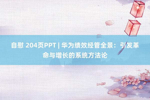 自慰 204页PPT | 华为绩效经管全景：引发革命与增长的系统方法论