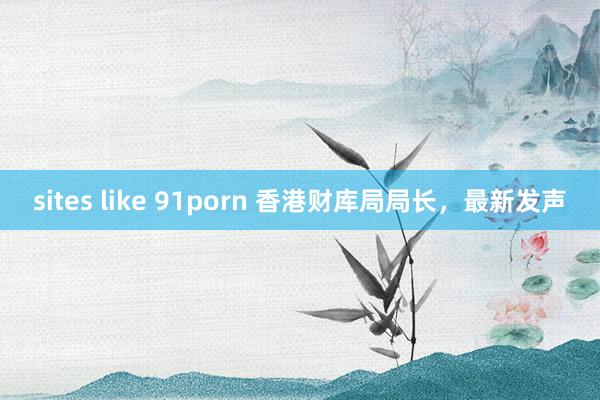 sites like 91porn 香港财库局局长，最新发声