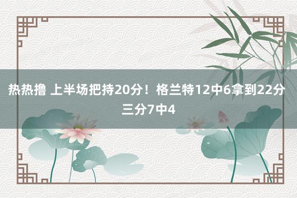 热热撸 上半场把持20分！格兰特12中6拿到22分 三分7中4