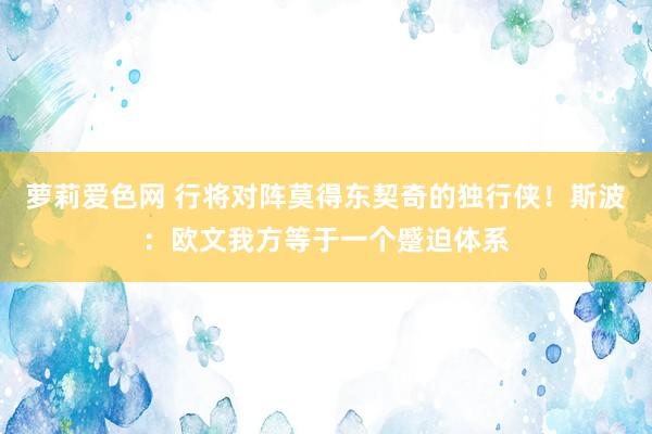 萝莉爱色网 行将对阵莫得东契奇的独行侠！斯波：欧文我方等于一个蹙迫体系