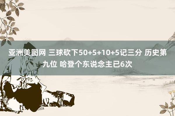 亚洲美图网 三球砍下50+5+10+5记三分 历史第九位 哈登个东说念主已6次