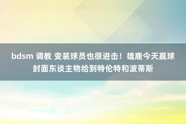 bdsm 调教 变装球员也很进击！雄鹿今天赢球封面东谈主物给到特伦特和波蒂斯