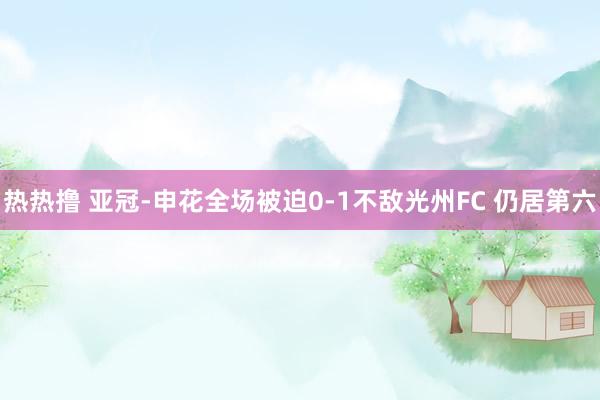 热热撸 亚冠-申花全场被迫0-1不敌光州FC 仍居第六