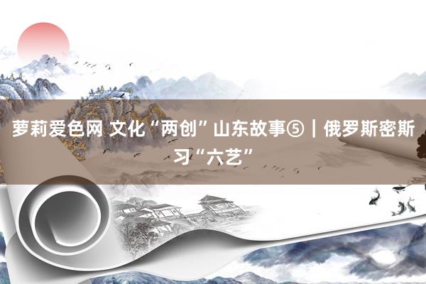 萝莉爱色网 文化“两创”山东故事⑤｜俄罗斯密斯习“六艺”