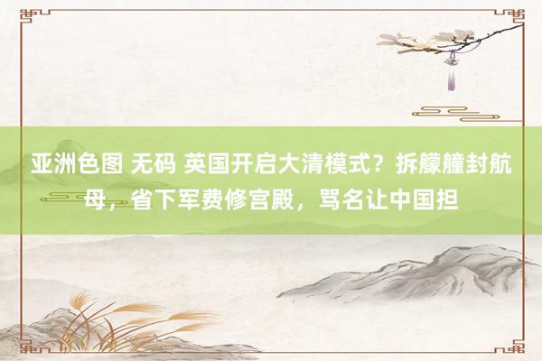 亚洲色图 无码 英国开启大清模式？拆艨艟封航母，省下军费修宫殿，骂名让中国担