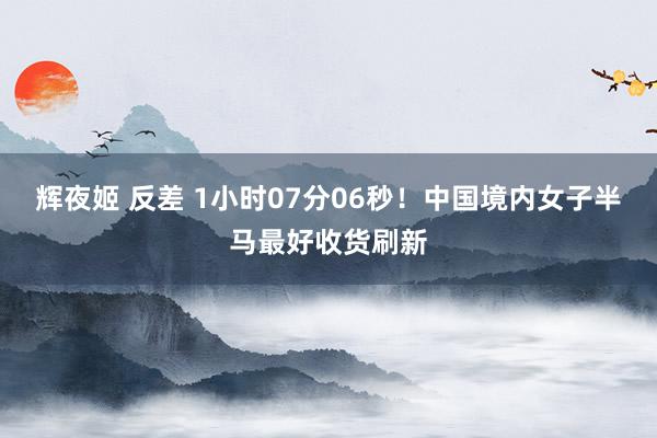 辉夜姬 反差 1小时07分06秒！中国境内女子半马最好收货刷新