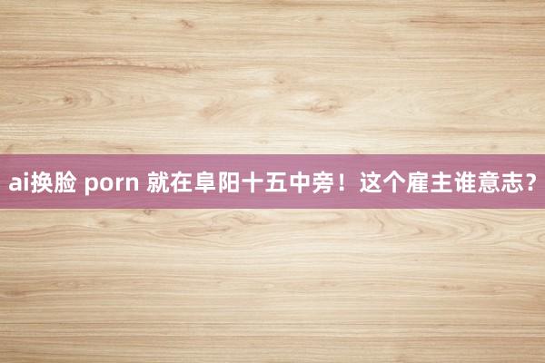 ai换脸 porn 就在阜阳十五中旁！这个雇主谁意志？