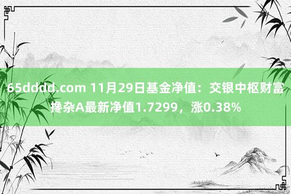 65dddd.com 11月29日基金净值：交银中枢财富搀杂A最新净值1.7299，涨0.38%