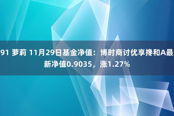 91 萝莉 11月29日基金净值：博时商讨优享搀和A最新净值0.9035，涨1.27%