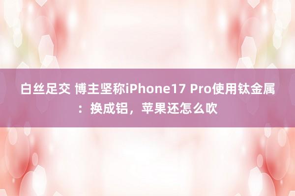 白丝足交 博主坚称iPhone17 Pro使用钛金属：换成铝，苹果还怎么吹