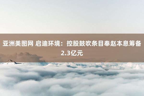 亚洲美图网 启迪环境：控股鼓吹条目奉赵本息筹备2.3亿元