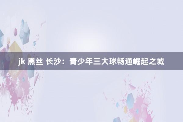 jk 黑丝 长沙：青少年三大球畅通崛起之城