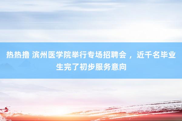 热热撸 滨州医学院举行专场招聘会 ，近千名毕业生完了初步服务意向