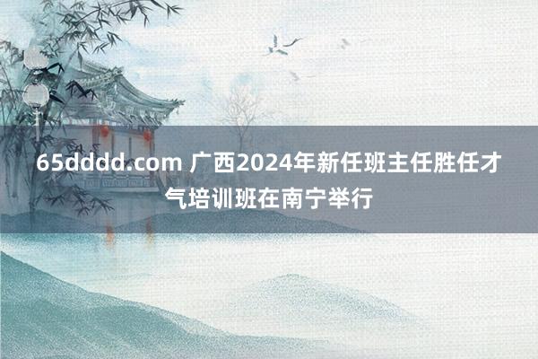 65dddd.com 广西2024年新任班主任胜任才气培训班在南宁举行