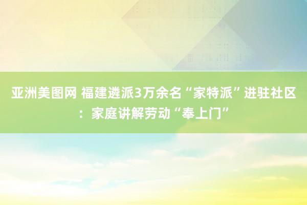 亚洲美图网 福建遴派3万余名“家特派”进驻社区：家庭讲解劳动“奉上门”