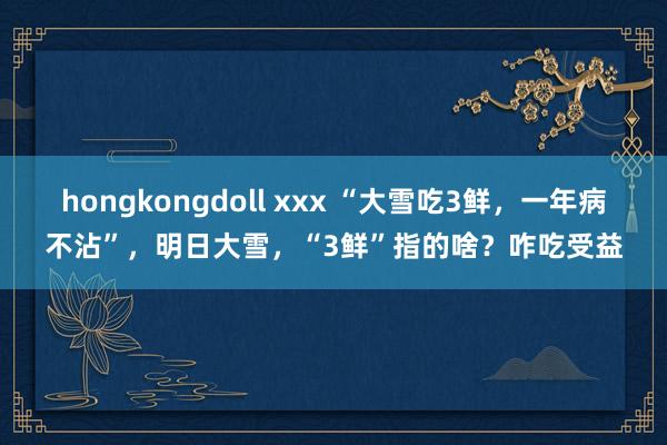 hongkongdoll xxx “大雪吃3鲜，一年病不沾”，明日大雪，“3鲜”指的啥？咋吃受益