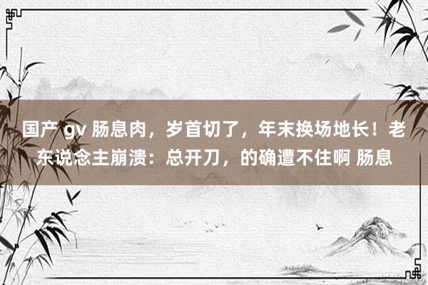 国产 gv 肠息肉，岁首切了，年末换场地长！老东说念主崩溃：总开刀，的确遭不住啊 肠息