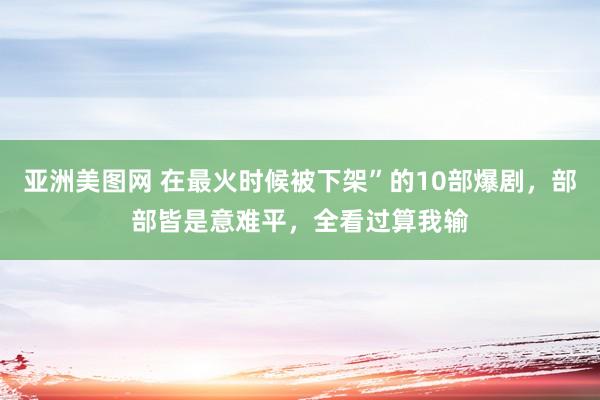 亚洲美图网 在最火时候被下架”的10部爆剧，部部皆是意难平，全看过算我输