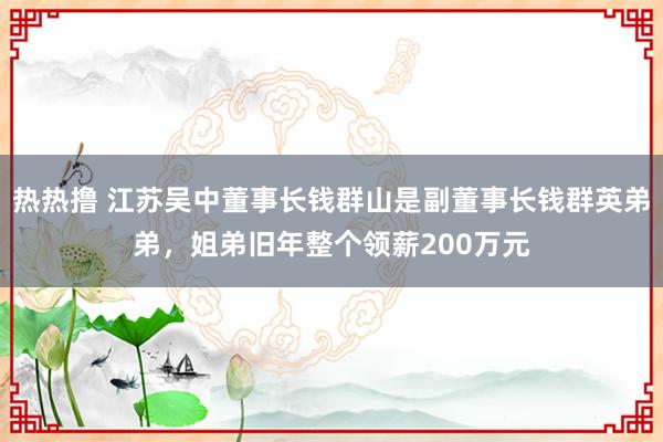 热热撸 江苏吴中董事长钱群山是副董事长钱群英弟弟，姐弟旧年整个领薪200万元