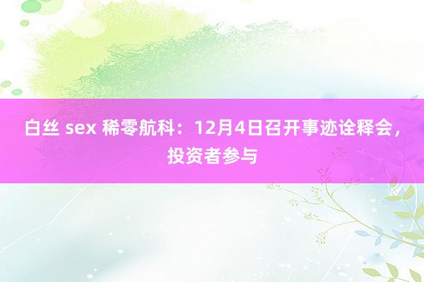 白丝 sex 稀零航科：12月4日召开事迹诠释会，投资者参与