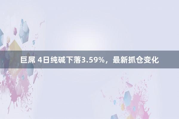 巨屌 4日纯碱下落3.59%，最新抓仓变化