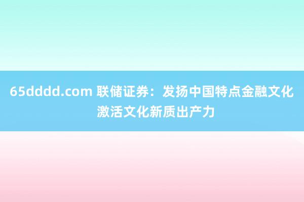 65dddd.com 联储证券：发扬中国特点金融文化  激活文化新质出产力