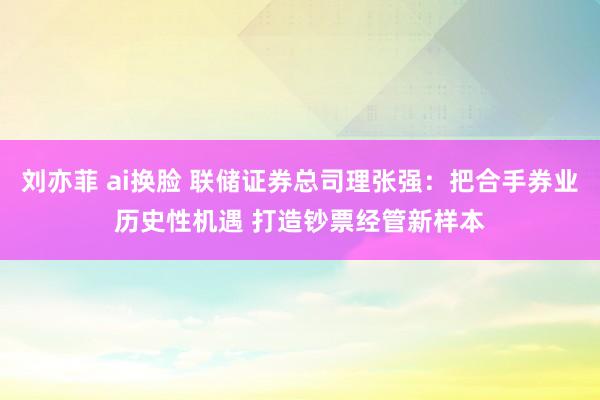 刘亦菲 ai换脸 联储证券总司理张强：把合手券业历史性机遇 打造钞票经管新样本