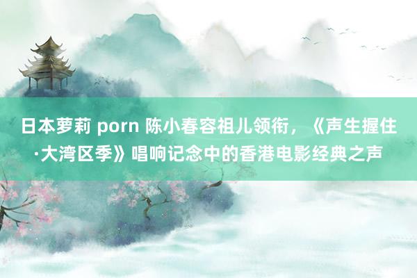 日本萝莉 porn 陈小春容祖儿领衔，《声生握住·大湾区季》唱响记念中的香港电影经典之声