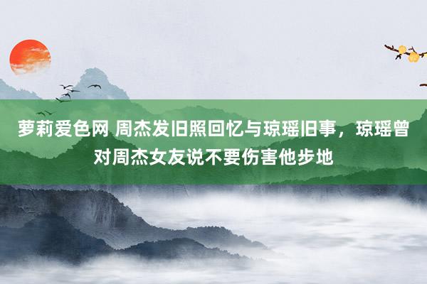 萝莉爱色网 周杰发旧照回忆与琼瑶旧事，琼瑶曾对周杰女友说不要伤害他步地