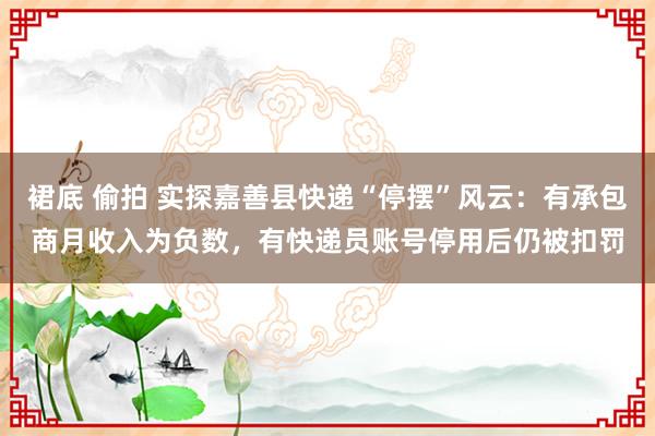 裙底 偷拍 实探嘉善县快递“停摆”风云：有承包商月收入为负数，有快递员账号停用后仍被扣罚