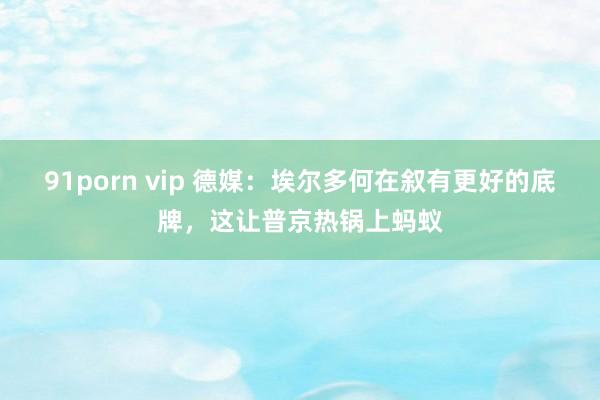 91porn vip 德媒：埃尔多何在叙有更好的底牌，这让普京热锅上蚂蚁