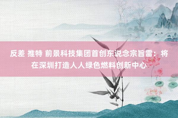 反差 推特 前景科技集团首创东说念宗旨雷：将在深圳打造人人绿色燃料创新中心