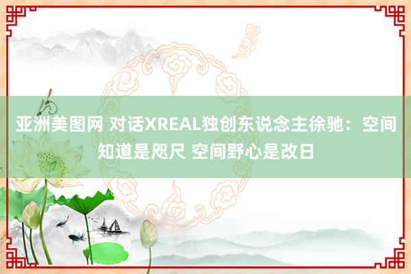 亚洲美图网 对话XREAL独创东说念主徐驰：空间知道是咫尺 空间野心是改日