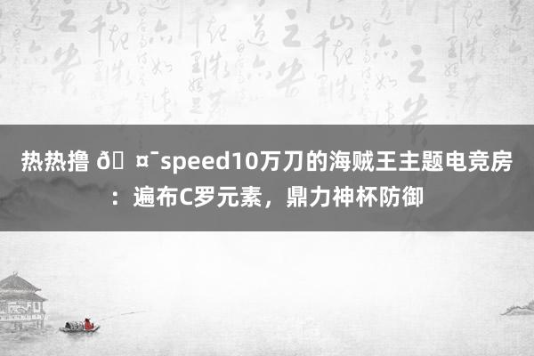 热热撸 🤯speed10万刀的海贼王主题电竞房：遍布C罗元素，鼎力神杯防御