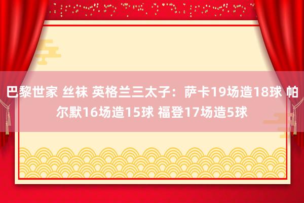 巴黎世家 丝袜 英格兰三太子：萨卡19场造18球 帕尔默16场造15球 福登17场造5球