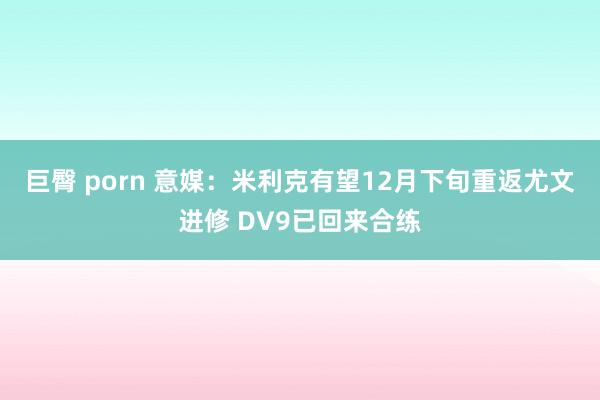 巨臀 porn 意媒：米利克有望12月下旬重返尤文进修 DV9已回来合练