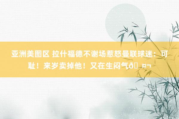 亚洲美图区 拉什福德不谢场惹怒曼联球迷：可耻！来岁卖掉他！又在生闷气🤬